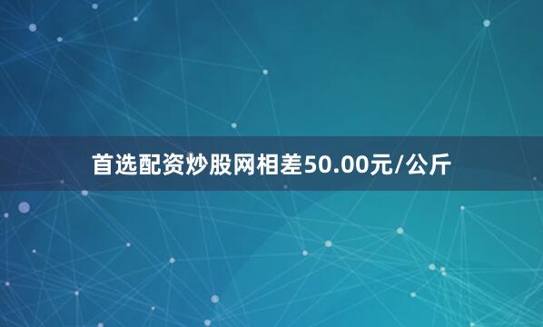 首选配资炒股网相差50.00元/公斤