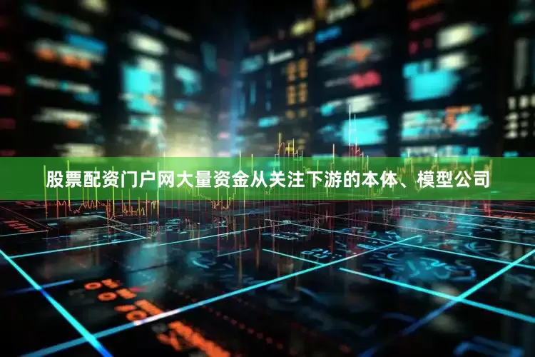 股票配资门户网大量资金从关注下游的本体、模型公司