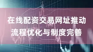 在线配资交易网址推动流程优化与制度完善